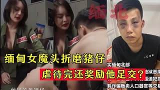 缅甸⼥魔头折磨猪仔虐待完还奖励他⾜交允许内射